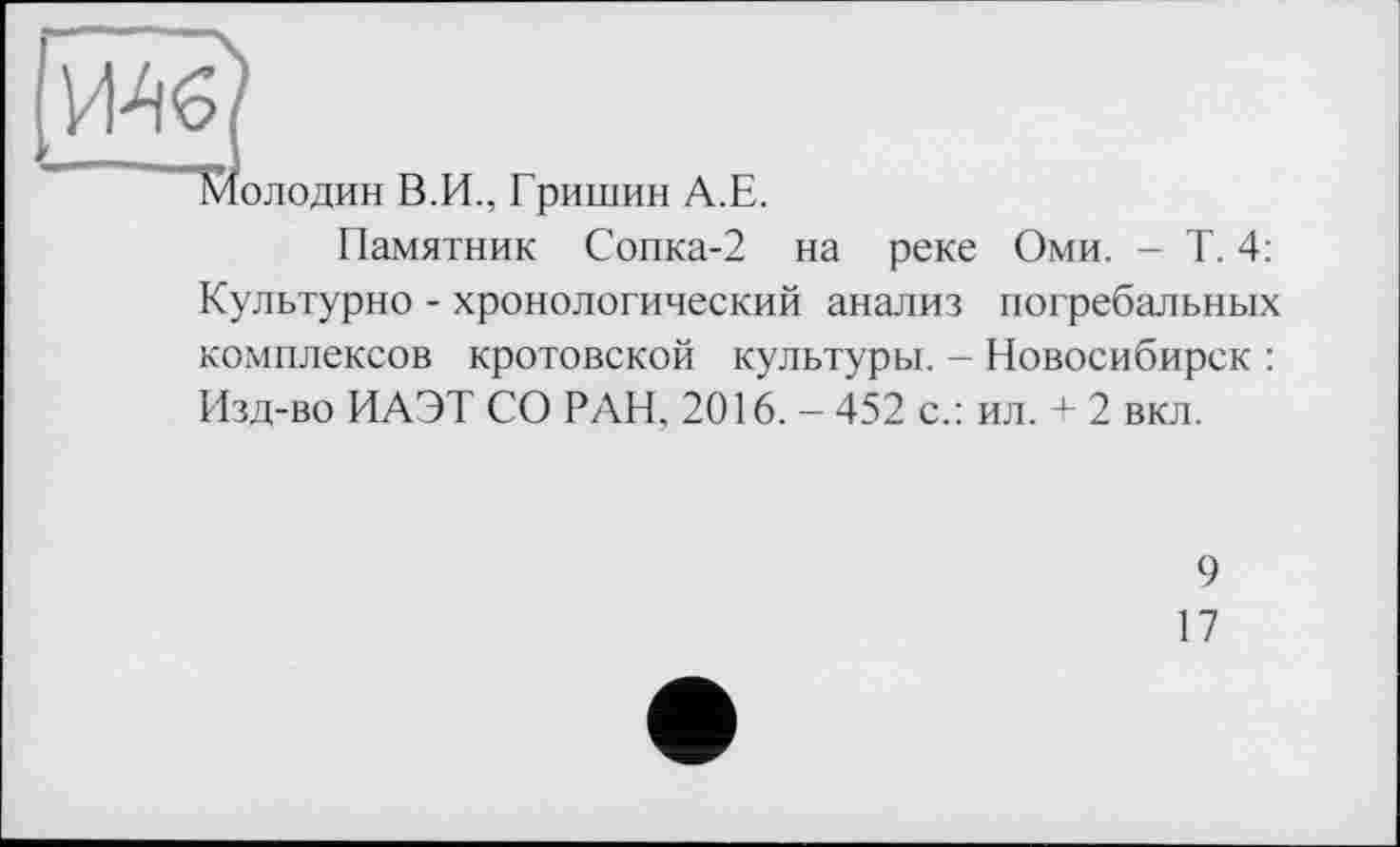 ﻿Молодин В.И., Гришин А.Е.
Памятник Сопка-2 на реке Оми. - Т. 4: Культурно - хронологический анализ погребальных комплексов кротовской культуры. - Новосибирск : Изд-во ИАЭТ СО РАН. 2016. - 452 с.: ил. + 2 вкл.
9
17